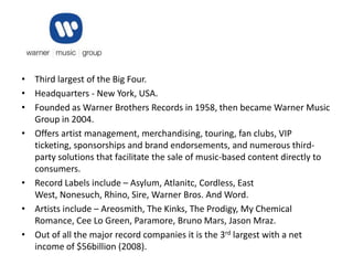• Third largest of the Big Four.
• Headquarters - New York, USA.
• Founded as Warner Brothers Records in 1958, then became Warner Music
  Group in 2004.
• Offers artist management, merchandising, touring, fan clubs, VIP
  ticketing, sponsorships and brand endorsements, and numerous third-
  party solutions that facilitate the sale of music-based content directly to
  consumers.
• Record Labels include – Asylum, Atlanitc, Cordless, East
  West, Nonesuch, Rhino, Sire, Warner Bros. And Word.
• Artists include – Areosmith, The Kinks, The Prodigy, My Chemical
  Romance, Cee Lo Green, Paramore, Bruno Mars, Jason Mraz.
• Out of all the major record companies it is the 3rd largest with a net
  income of $56billion (2008).
 