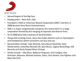 • Second largest of the Big Four.
• Headquarters - New York, USA.
• Founded in 1929 as ‘American Record Corporation (ARC)’ and then in
  2008 became Sony Music Entertainment.
• SME is a major conglomerate company; this means that it is a large
  corporation formed by the merging of separate and diverse firms.
• As of 2008 Sony had a revenue of $5,672million.
• Along with creating music, Sony also makes devices such as mp3 players
  and headphones which consumers can buy and use.
• Record labels include –Epic Records, Sony Music Nashville, Sony
  Masterworks, Columbia Records UK, Syco Music, Legacy Recordings, JG3
  Records and Verity Gospel Music Groups.
• Artists include – Olly Murs, Rebecca Ferguson, Avril Lavigne, One
  Direction, Beyonce, Michael Jackson, Oasis, Chris Brown, Foo Fighters and
  Boys Like Girls.
 