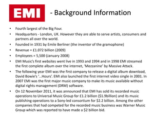 - Background Information
•   Fourth largest of the Big Four.
•   Headquarters - London, UK. However they are able to serve artists, consumers and
    partners all over the world.
•   Founded in 1931 by Emile Berliner (the inventor of the gramophone)
•   Revenue = £1.072 billion (2009)
•   Employees = 5,500 (January 2008)
•   EMI Music’s first websites went live in 1993 and 1994 and in 1998 EMI streamed
    the first complete album over the internet, ‘Mezzanine’ by Massive Attack.
•   The following year EMI was the first company to release a digital album download,
    David Bowie’s ‘…Hours’. EMI also launched the first internet video single in 2001. In
    2007 EMI was the first major music company to make its music available without
    digital rights management (DRM) software.
•   On 12 November 2011, it was announced that EMI has sold its recorded music
    operations to Universal Music Group for £1.2 billion ($1.9billion) and its music
    publishing operations to a Sony-led consortium for $2.2 billion. Among the other
    companies that had competed for the recorded music business was Warner Music
    Group which was reported to have made a $2 billion bid.
 