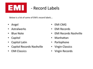 - Record Labels
    Below is a list of some of EMI’s record labels...


•     Angel                                        •    EMI CMG
•     Astralwerks                                  •    EMI Records
•     Blue Note                                    •    EMI Records Nashville
•     Capitol                                      •    Manhattan
•     Capitol Latin                                •    Parlophone
•     Capitol Records Nashville                    •    Virgin Classics
•     EMI Classics                                 •    Virgin Records
 