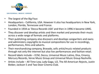 • The largest of the Big Four.
• Headquarters - California, USA. However it also has headquarters in New York,
  London, Florida, Tennessee and France.
• Founded in 1934 as ‘Decca Records USA’ and then in 1996 it become UMG.
• They discover and develop artists and then market and promote their music
  across a wide range of formats and platforms.
• Their publishing company also discovers and develops songwriters and owns
  and administers copyrights to musical compositions for use in recordings,
  performances, films and adverts.
• Their merchandising company, Bravado, sells artist/music related products
  through not only the internet but also live performances and fashion retail.
• Record labels include – ECM, Decca, Universal Music Latino, Disa, Emarcy,
  Mercury Records, Verve Music Group and Universal Music Group Nashville.
• Artists include – All Time Low, Lady Gaga, U2, The All-American Rejects, Justin
  Bieber, Jackson 5 and Two Door Cinema Club.
 