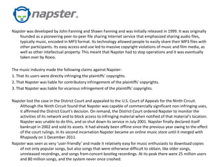 Napster was developed by John Fanning and Shawn Fanning and was initially released in 1999. It was originally
    founded as a pioneering peer-to-peer file sharing Internet service that emphasized sharing audio files,
    typically music, encoded in MP3 format. Its technology allowed people to easily share their MP3 files with
    other participants. Its easy access and use led to massive copyright violations of music and film media, as
    well as other intellectual property. This meant that Napster had to stop operations and it was eventually
    taken over by Roxio.

The music industry made the following claims against Napster:
1. That its users were directly infringing the plaintiffs' copyrights.
2. That Napster was liable for contributory infringement of the plaintiffs' copyrights.
3. That Napster was liable for vicarious infringement of the plaintiffs' copyrights.

Napster lost the case in the District Court and appealed to the U.S. Court of Appeals for the Ninth Circuit.
    Although the Ninth Circuit found that Napster was capable of commercially significant non-infringing uses,
    it affirmed the District Court's decision. On remand, the District Court ordered Napster to monitor the
    activities of its network and to block access to infringing material when notified of that material's location.
    Napster was unable to do this, and so shut down its service in July 2001. Napster finally declared itself
    bankrupt in 2002 and sold its assets. It had already been offline since the previous year owing to the effect
    of the court rulings. In its second incarnation Napster became an online music store until it merged with
    Rhapsody on 1 December 2011.
Napster was seen as very ‘user-friendly’ and made it relatively easy for music enthusiasts to download copies
    of not only popular songs, but also songs that were otherwise difficult to obtain, like older songs,
    unreleased recordings, and songs from concert bootleg recordings. At its peak there were 25 million users
    and 80 million songs, and the system never once crashed.
 