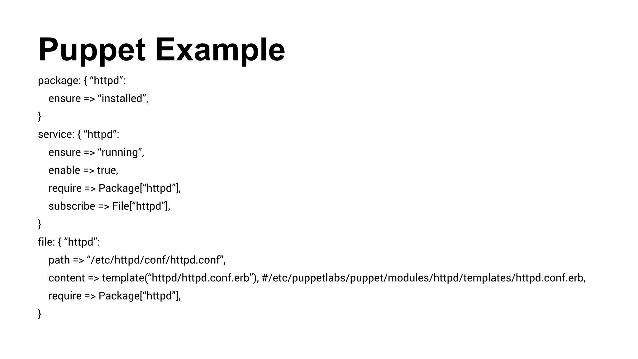 Puppet Example
package: { “httpd”:
ensure => “installed”,
}
service: { “httpd”:
ensure => “running”,
enable => true,
require => Package[“httpd”],
subscribe => File[“httpd”],
}
file: { “httpd”:
path => “/etc/httpd/conf/httpd.conf”,
content => template(“httpd/httpd.conf.erb”), #/etc/puppetlabs/puppet/modules/httpd/templates/httpd.conf.erb,
require => Package[“httpd”],
}
 