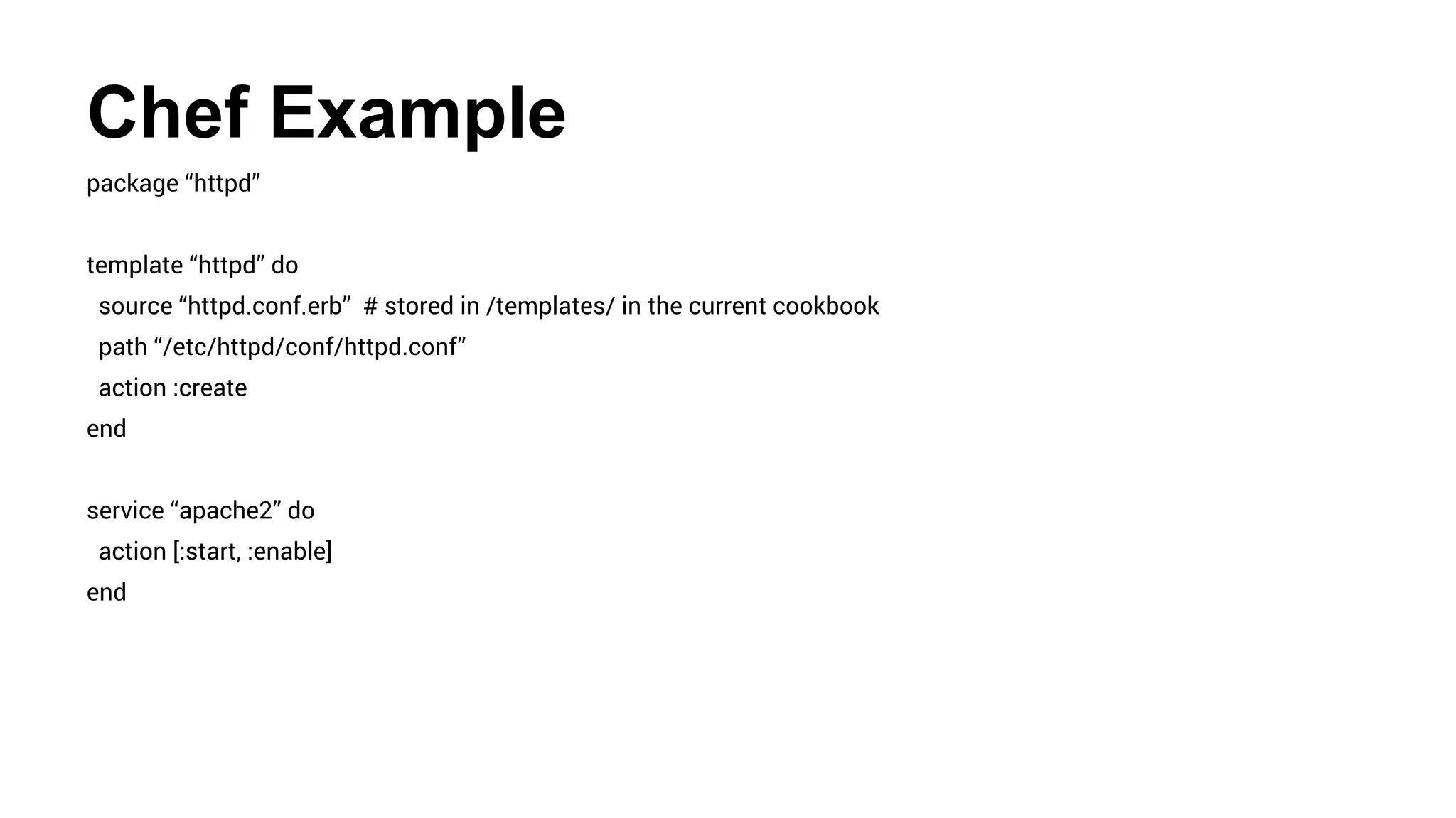 Chef Example
package “httpd”
template “httpd” do
source “httpd.conf.erb” # stored in /templates/ in the current cookbook
path “/etc/httpd/conf/httpd.conf”
action :create
end
service “apache2” do
action [:start, :enable]
end
 