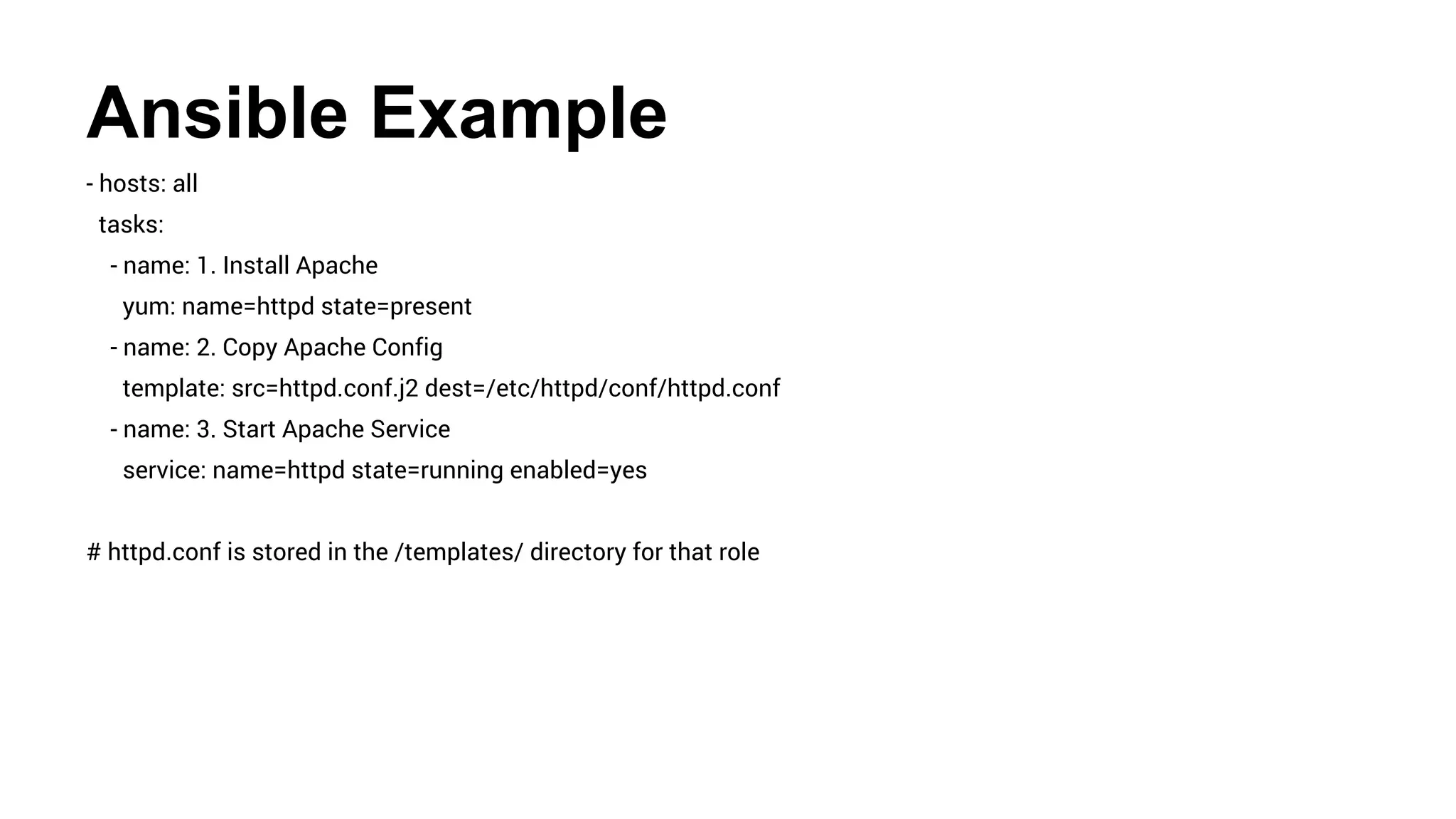 Ansible Example
- hosts: all
tasks:
- name: 1. Install Apache
yum: name=httpd state=present
- name: 2. Copy Apache Config
template: src=httpd.conf.j2 dest=/etc/httpd/conf/httpd.conf
- name: 3. Start Apache Service
service: name=httpd state=running enabled=yes
# httpd.conf is stored in the /templates/ directory for that role
 