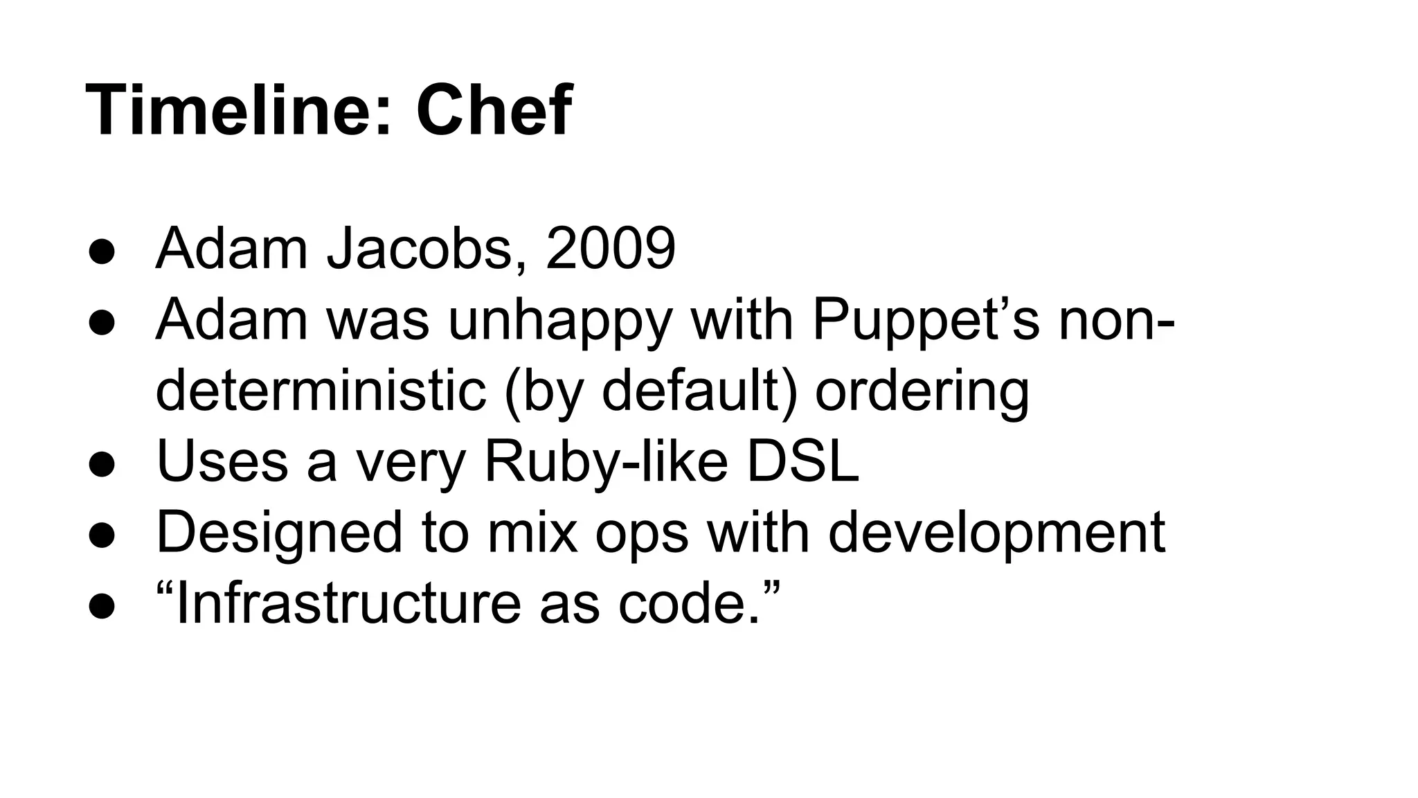 Timeline: Chef
● Adam Jacobs, 2009
● Adam was unhappy with Puppet’s non-
deterministic (by default) ordering
● Uses a very Ruby-like DSL
● Designed to mix ops with development
● “Infrastructure as code.”
 