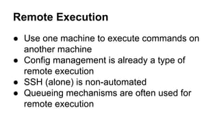 Remote Execution
● Use one machine to execute commands on
another machine
● Config management is already a type of
remote execution
● SSH (alone) is non-automated
● Queueing mechanisms are often used for
remote execution
 