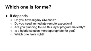 Which one is for me?
● It depends
○ Do you have legacy CM code?
○ Do you need immediate remote execution?
○ Are you planning to use this layer programmatically?
○ Is a hybrid solution more appropriate for you?
○ Which one feels right?
 