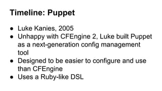 Timeline: Puppet
● Luke Kanies, 2005
● Unhappy with CFEngine 2, Luke built Puppet
as a next-generation config management
tool
● Designed to be easier to configure and use
than CFEngine
● Uses a Ruby-like DSL
 