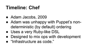 Timeline: Chef
● Adam Jacobs, 2009
● Adam was unhappy with Puppet’s non-
deterministic (by default) ordering
● Uses a very Ruby-like DSL
● Designed to mix ops with development
● “Infrastructure as code.”
 