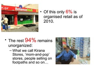 Of this only  6%  is organised retail as of 2010.  The rest  94%  remains unorganized: What we call Kirana Stores, ‘mom-and-pop’ stores, people selling on footpaths and so on… 