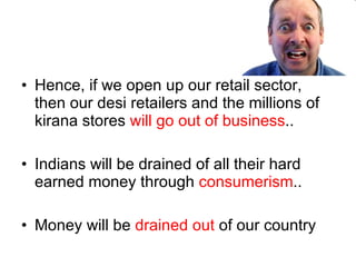 Hence, if we open up our retail sector, then our desi retailers and the millions of kirana stores  will go out of business .. Indians will be drained of all their hard earned money through  consumerism .. Money will be  drained out  of our country 