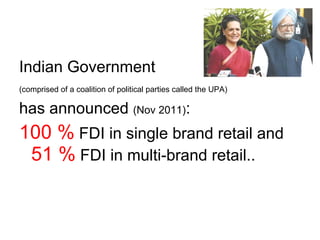 Indian Government   (comprised of a coalition of political parties called the UPA)   has announced  (Nov 2011) : 100 %  FDI in single brand retail and  51 %  FDI in multi-brand retail.. 