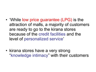‘ While  low price guarantee (LPG)  is the attraction of malls, a majority of customers are ready to go to the kirana stores because of the  credit facilities  and the level of  personalized service ’ kirana stores have a very strong “ knowledge intimacy ” with their customers 