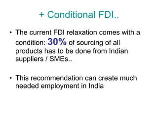 + Conditional FDI.. The current FDI relaxation comes with a condition:  30%  of sourcing of all products has to be done from Indian suppliers / SMEs.. This recommendation can create much needed employment in India 