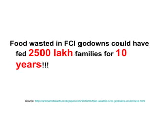 Food wasted in FCI godowns could have fed  2500 lakh  families for  10 years !!!  Source:  http://arindamchaudhuri.blogspot.com/2010/07/food-wasted-in-fci-godowns-could-have.html 
