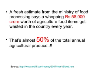 A fresh estimate from the ministry of food processing says a whopping  Rs 58,000 crore  worth of agriculture food items get wasted in the country every year.  That’s almost  50%  of the total annual agricultural produce..!! Source:  http://www.rediff.com/money/2007/mar/16food.htm 