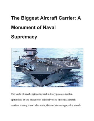 The Biggest Aircraft Carrier: A
Monument of Naval
Supremacy
The world of naval engineering and military prowess is often
epitomised by the presence of colossal vessels known as aircraft
carriers. Among these behemoths, there exists a category that stands
 