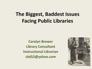 The Biggest, Baddest Issues 
Facing Public Libraries 
Carolyn Brewer 
Library Consultant 
Instructional Librarian 
ckd52@yahoo.com 
 