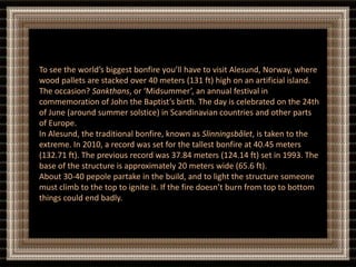 To see the world’s biggest bonfire you’ll have to visit Alesund, Norway, where
wood pallets are stacked over 40 meters (131 ft) high on an artificial island.
The occasion? Sankthans, or ‘Midsummer’, an annual festival in
commemoration of John the Baptist’s birth. The day is celebrated on the 24th
of June (around summer solstice) in Scandinavian countries and other parts
of Europe.
In Alesund, the traditional bonfire, known as Slinningsbålet, is taken to the
extreme. In 2010, a record was set for the tallest bonfire at 40.45 meters
(132.71 ft). The previous record was 37.84 meters (124.14 ft) set in 1993. The
base of the structure is approximately 20 meters wide (65.6 ft).
About 30-40 pepole partake in the build, and to light the structure someone
must climb to the top to ignite it. If the fire doesn’t burn from top to bottom
things could end badly.
 