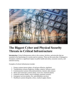 The Biggest Cyber and Physical Security
Threats to Critical Infrastructure
Introduction: Critical infrastructure refers to the systems, facilities, and networks that are
essential to the functioning of a society and its economy. These are the assets that, if damaged or
disrupted, could have a significant impact on public health and safety, economic security, and
national security.
Examples of critical infrastructure include:
1. Energy systems (power plants, oil and gas refineries, pipelines)
2. Transportation systems (highways, bridges, airports, railways, ports)
3. Communication systems (telecommunications, internet, data centers)
4. Water and wastewater systems (dams, reservoirs, treatment plants)
5. Financial systems (banks, stock exchanges, payment systems)
6. Emergency services (police, fire, and ambulance services)
7. Healthcare systems (hospitals, clinics, medical supply chains)
 