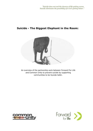 “Suicide does not end the chances of life getting worse.
Suicide eliminates the possibility of it ever getting better.”
Suicide - The Biggest Elephant in the Room:
An overview of the partnership work between Forward For Life
and Common Unity to prevent suicide by supporting
communities to be Suicide Safer.
 