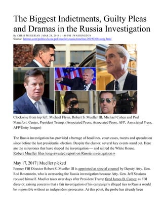The Biggest Indictments, Guilty Pleas
and Dramas in the Russia Investigation
By CHRIS MEGERIAN | MAR 24, 2019 | 1:40 PM | WASHINGTON
Source: latimes.com/politics/la-na-pol-mueller-russia-timeline-20190308-story.html
Clockwise from top left: Michael Flynn, Robert S. Mueller III, Michael Cohen and Paul
Manafort. Center, President Trump. (Associated Press; Associated Press; AFP; Associated Press;
AFP/Getty Images)
The Russia investigation has provided a barrage of headlines, court cases, tweets and speculation
since before the last presidential election. Despite the clamor, several key events stand out. Here
are the milestones that have shaped the investigation — and rattled the White House.
Robert Mueller files long-awaited report on Russia investigation »
May 17, 2017 | Mueller picked
Former FBI Director Robert S. Mueller III is appointed as special counsel by Deputy Atty. Gen.
Rod Rosenstein, who is overseeing the Russia investigation because Atty. Gen. Jeff Sessions
recused himself. Mueller takes over days after President Trump fired James B. Comey as FBI
director, raising concerns that a fair investigation of his campaign’s alleged ties to Russia would
be impossible without an independent prosecutor. At this point, the probe has already been
 