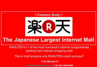 < Company Study > The Japanese Largest Internet Mall Cozy Mizoguchi [email_address]  / +81-80-1205-8448 RAKUTEN is 1 of the most successful internet conglomerate, starting from internet shopping mall. This is brief analysis why RAKUTEN could success?  