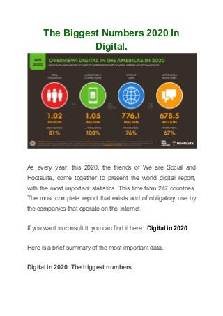 The Biggest Numbers 2020 In
Digital.
As every year, this 2020, the friends of We are Social and
Hootsuite, come together to present the world digital report,
with the most important statistics. This time from 247 countries.
The most complete report that exists and of obligatory use by
the companies that operate on the Internet.
If you want to consult it, you can find it here: ​Digital in 2020
Here is a brief summary of the most important data.
Digital in 2020: The biggest numbers
 