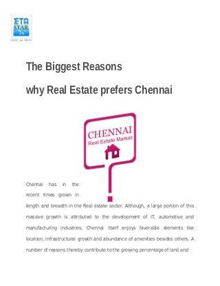 The Biggest Reasons 
why Real Estate prefers Chennai 
Chennai has in the 
recent times grown in 
length and breadth in the Real estate sector. Although, a large portion of this 
massive growth is attributed to the development of IT, automotive and 
manufacturing industries, Chennai itself enjoys favorable elements like 
location, infrastructural growth and abundance of amenities besides others. A 
number of reasons thereby contribute to the growing percentage of land and 
 