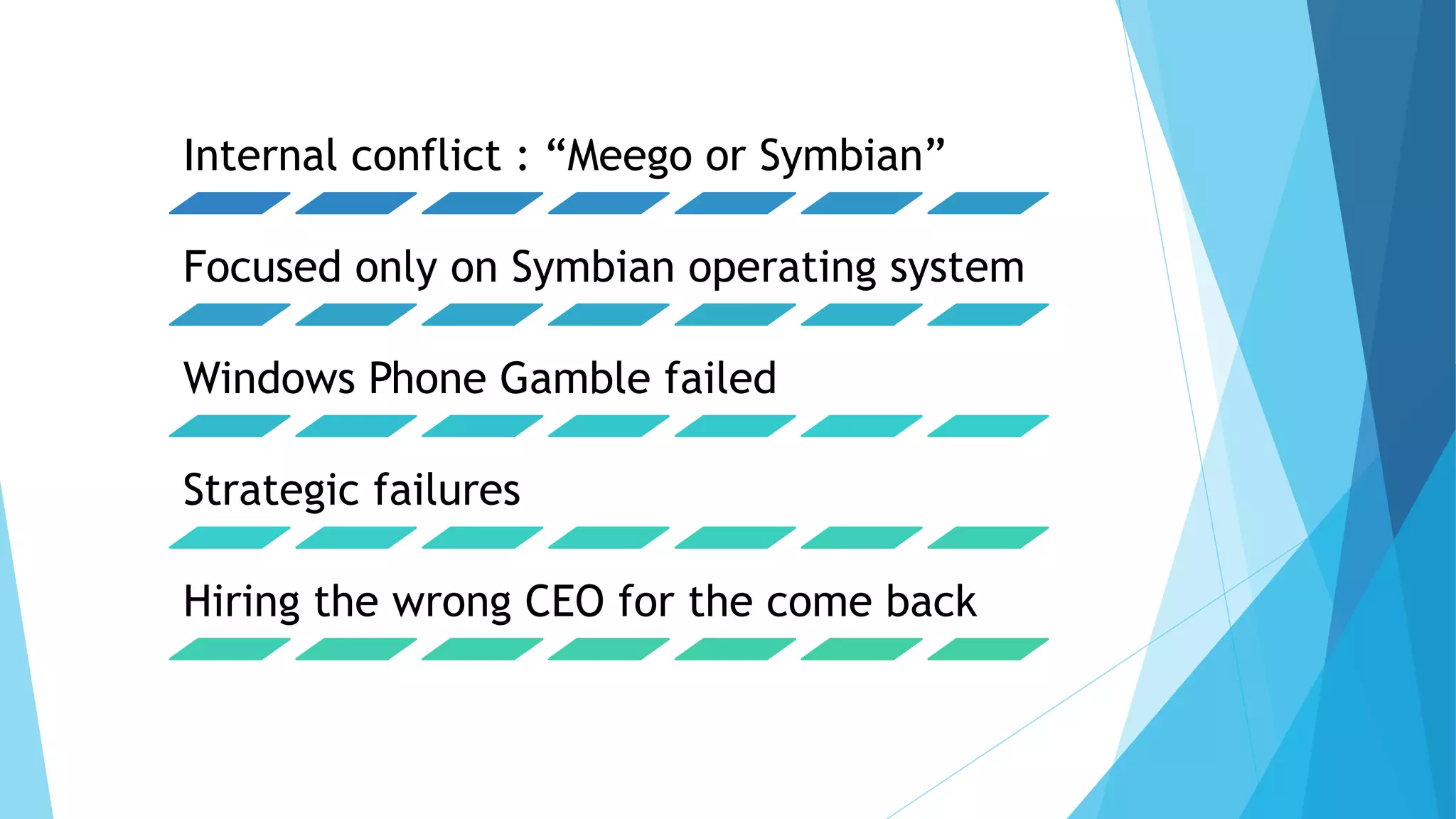 Internal conflict : “Meego or Symbian”
Focused only on Symbian operating system
Windows Phone Gamble failed
Strategic failures
Hiring the wrong CEO for the come back
 