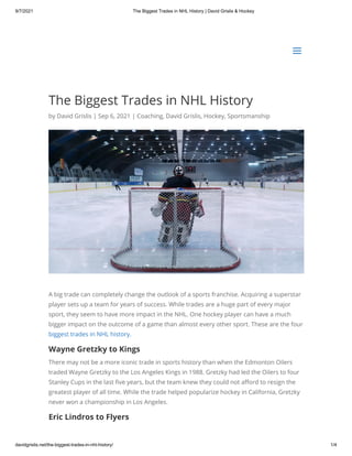 9/7/2021 The Biggest Trades in NHL History | David Grislis & Hockey
davidgrislis.net/the-biggest-trades-in-nhl-history/ 1/4
The Biggest Trades in NHL History
by David Grislis | Sep 6, 2021 | Coaching, David Grislis, Hockey, Sportsmanship
A big trade can completely change the outlook of a sports franchise. Acquiring a superstar
player sets up a team for years of success. While trades are a huge part of every major
sport, they seem to have more impact in the NHL. One hockey player can have a much
bigger impact on the outcome of a game than almost every other sport. These are the four
biggest trades in NHL history.
Wayne Gretzky to Kings
There may not be a more iconic trade in sports history than when the Edmonton Oilers
traded Wayne Gretzky to the Los Angeles Kings in 1988. Gretzky had led the Oilers to four
Stanley Cups in the last five years, but the team knew they could not afford to resign the
greatest player of all time. While the trade helped popularize hockey in California, Gretzky
never won a championship in Los Angeles.
Eric Lindros to Flyers
a
a
 