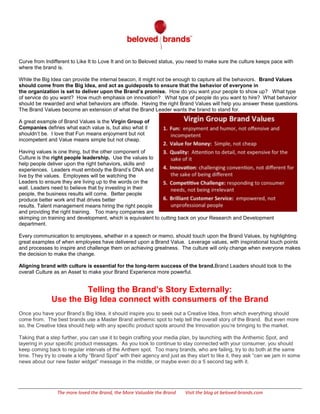  
	
  
The	
  more	
  loved	
  the	
  Brand,	
  the	
  More	
  Valuable	
  the	
  Brand	
  	
  	
  	
  	
  	
  	
  	
  	
  	
  	
  	
  	
  	
  	
  	
  	
  	
  	
  	
  	
  	
  	
  	
  	
  	
  	
  	
  	
  	
  	
  	
  	
  	
  	
  	
  	
  	
  	
  	
  	
  	
  	
  	
  	
  	
  	
  	
  	
  	
  	
  	
  	
  	
  	
  	
  	
  	
  	
  	
  	
  	
  	
  	
  	
  	
  	
  	
  	
  	
  	
  	
  	
  Visit	
  the	
  blog	
  at	
  beloved-­‐brands.com	
  
promise. As you move along the Brand Love Curve from Indifferent to Like It to Love It and on to Beloved status, you
need to make sure the culture keeps pace with where the brand is.
While the Big Idea can provide the internal beacon, it might not be enough to capture all the behaviors. Brand Values
should come from the Big Idea, and act as guideposts to ensure that the behavior of everyone in
the organization is set to deliver upon the Brand’s promise. How do you want your people to show up? What type
of service do you want? How much emphasis on innovation? What type of people do you want to hire? What behavior
should be rewarded and what behaviors are offside. Having the right Brand Values will help you answer these questions.
The Brand Values become an extension of what the Brand Leader wants the brand to stand for.
A great example of Brand Values is the Virgin Group of
Companies defines what each value is, but also what it
shouldn’t be. I love that Fun means enjoyment but not
incompetent and Value means simple but not cheap.
Having values is one thing, but the other component of
Culture is the right people leadership. Use the values to
help people deliver upon the right behaviors, skills and
experiences. Leaders must embody the Brand’s DNA and
live by the values. Employees will be watching the
Leaders to ensure they are living up to the words on the
wall. Leaders need to believe that by investing in their
people, the business results will come. Better people
produce better work and that drives better
results. Talent management means hiring the right people
and providing the right training. Too many companies are skimping on training and development, which is equivalent to
cutting back on your Research and Development department.
Every communication to employees, whether in a speech or memo, should touch upon the Brand Values, by highlighting
great examples of when employees have delivered upon a Brand Value. Leverage values, with inspirational touch points
and processes to inspire and challenge them on achieving greatness. The culture will only change when everyone makes
the decision to make the change.
Aligning brand with culture is essential for the long-term success of the brand. Brand Leaders should look to the
overall Culture as an Asset to make your Brand Experience more powerful.
Telling the Brand’s Story Externally:
Use the Big Idea connect with consumers of the Brand
Once you have your Brand’s Big Idea, it should inspire you to seek out a Creative Idea, from which everything should
come from. The best brands use a Master Brand anthemic spot to help tell the overall story of the Brand. But even more
so, the Creative Idea should help with any specific product spots around the Innovation you’re bringing to the market.
Taking that a step further, you can use it to begin crafting your media plan, by launching with the Anthemic Spot, and
layering in your specific product messages. As you look to continue to stay connected with your consumer, you should
keep coming back to regular intervals of the Anthem spot. Too many brands, who are failing, try to do both at the same
time. They try to create a lofty “Brand Spot” with their agency and just as they start to like it, they ask “can we jam in some
news about our new faster widget” message in the middle, or maybe even do a 5 second tag with it.
 