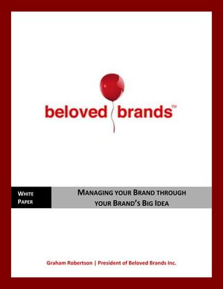  
	
  
	
  
	
  
Graham	
  Robertson	
  |	
  President	
  of	
  Beloved	
  Brands	
  Inc.	
  
WHITE	
  
PAPER	
  
MANAGING	
  YOUR	
  BRAND	
  THROUGH	
  	
  	
  	
  	
  	
  	
  	
  	
  	
  	
  	
  	
  	
  	
  
YOUR	
  BRAND’S	
  BIG	
  IDEA	
  	
  
 