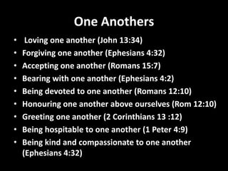 One Anothers
•    Loving one another (John 13:34)
•   Forgiving one another (Ephesians 4:32)
•   Accepting one another (Romans 15:7)
•   Bearing with one another (Ephesians 4:2)
•   Being devoted to one another (Romans 12:10)
•   Honouring one another above ourselves (Rom 12:10)
•   Greeting one another (2 Corinthians 13 :12)
•   Being hospitable to one another (1 Peter 4:9)
•   Being kind and compassionate to one another
    (Ephesians 4:32)
 