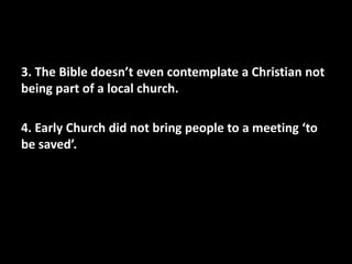 3. The Bible doesn’t even contemplate a Christian not
being part of a local church.

4. Early Church did not bring people to a meeting ‘to
be saved’.
 