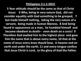 Philippians 2:1-5 (NIV)
    5 Your attitude should be the same as that of Christ
     Jesus: 6 Who, being in very nature God, did not
 consider equality with God something to be grasped, 7
  but made himself nothing, taking the very nature of a
   servant, being made in human likeness. 8 And being
found in appearance as a man, he humbled himself and
  became obedient to death-- even death on a cross! 9
Therefore God exalted him to the highest place and gave
  him the name that is above every name, 10 that at the
name of Jesus every knee should bow, in heaven and on
 earth and under the earth, 11 and every tongue confess
 that Jesus Christ is Lord, to the glory of God the Father.
 