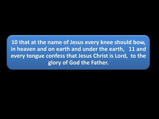 10 that at the name of Jesus every knee should bow,
in heaven and on earth and under the earth, 11 and
every tongue confess that Jesus Christ is Lord, to the
               glory of God the Father.
 