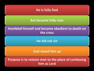 He is fully God

               But became fully man

Humbled himself and became obedient to death on
                   the cross

                   He did not sin

                God raised him up

Purpose is to restore man to the place of confessing
                     him as Lord
 