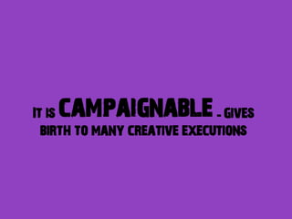 campaignable
It is                         - gives
  birth to many creative executions
 