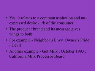 • Yes, it relates to a common aspiration and un-
  expressed desire / irk of the consumer
• The product / brand and its message gives
  wings to both
• For example - Neighbor’s Envy. Owner’s Pride
  / Devil
• Another example - Got Milk ; October 1993 ;
  California Milk Processor Board
 