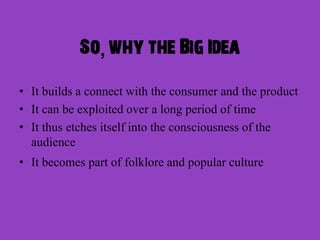 So, why the Big Idea

• It builds a connect with the consumer and the product
• It can be exploited over a long period of time
• It thus etches itself into the consciousness of the
  audience
• It becomes part of folklore and popular culture
 