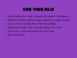 Some thumb rules
•   Never explain the visual ; It insults the reader’s intelligence
•   Make the headline about a unique feature or a unique benefit
•   Lead in with a line that flows from the headline.
•   Surprise the reader with a line that negates the visual
•   This is not a Television (showing a television
•   But a revolution!
 