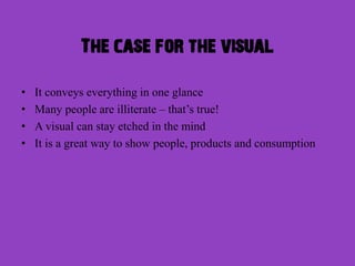 The case for the visual

•   It conveys everything in one glance
•   Many people are illiterate – that’s true!
•   A visual can stay etched in the mind
•   It is a great way to show people, products and consumption
 