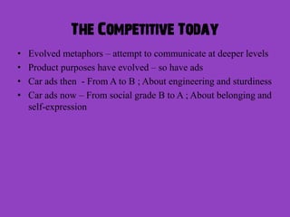 The Competitive Today
•   Evolved metaphors – attempt to communicate at deeper levels
•   Product purposes have evolved – so have ads
•   Car ads then - From A to B ; About engineering and sturdiness
•   Car ads now – From social grade B to A ; About belonging and
    self-expression
 