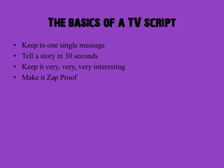 The basics of a TV script
•   Keep to one single message
•   Tell a story in 30 seconds
•   Keep it very, very, very interesting
•   Make it Zap Proof
 