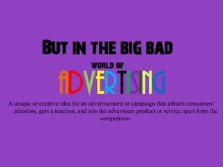But in the big bad
                                  world of

                    advertising
A unique or creative idea for an advertisement or campaign that attracts consumers’
  attention, gets a reaction, and sets the advertisers product or service apart form the
                                        competition.
 