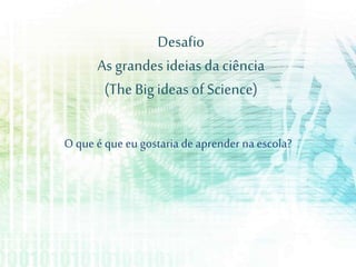 Desafio
As grandes ideias da ciência
(The Bigideas of Science)
O que é que eu gostaria deaprender na escola?
 