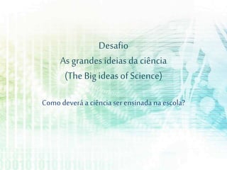 Desafio
As grandes ideias da ciência
(The Big ideas of Science)
Como deverá a ciência ser ensinada na escola?
 