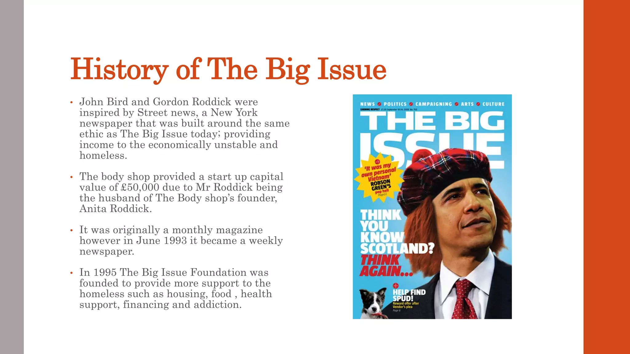 History of The Big Issue
• John Bird and Gordon Roddick were
inspired by Street news, a New York
newspaper that was built around the same
ethic as The Big Issue today; providing
income to the economically unstable and
homeless.
• The body shop provided a start up capital
value of £50,000 due to Mr Roddick being
the husband of The Body shop’s founder,
Anita Roddick.
• It was originally a monthly magazine
however in June 1993 it became a weekly
newspaper.
• In 1995 The Big Issue Foundation was
founded to provide more support to the
homeless such as housing, food , health
support, financing and addiction.
 